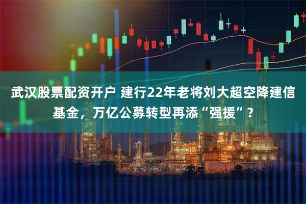 武汉股票配资开户 建行22年老将刘大超空降建信基金，万亿公募转型再添“强援”？