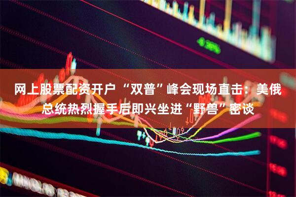 网上股票配资开户 “双普”峰会现场直击：美俄总统热烈握手后即兴坐进“野兽”密谈