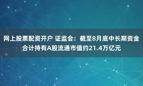 网上股票配资开户 证监会：截至8月底中长期资金合计持有A股流通市值约21.4万亿元