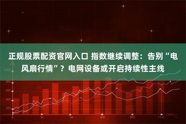 正规股票配资官网入口 指数继续调整：告别“电风扇行情”？电网设备或开启持续性主线