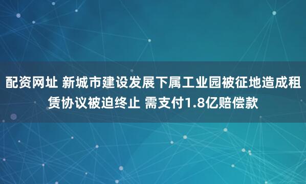 配资网址 新城市建设发展下属工业园被征地造成租赁协议被迫终止 需支付1.8亿赔偿款
