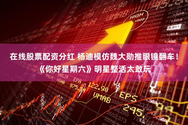 在线股票配资分红 杨迪模仿魏大勋推眼镜翻车!《你好星期六》明星整活太敢玩