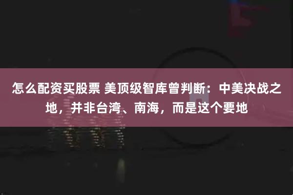 怎么配资买股票 美顶级智库曾判断:中美决战之地,并非台湾、南海,而是这个要地
